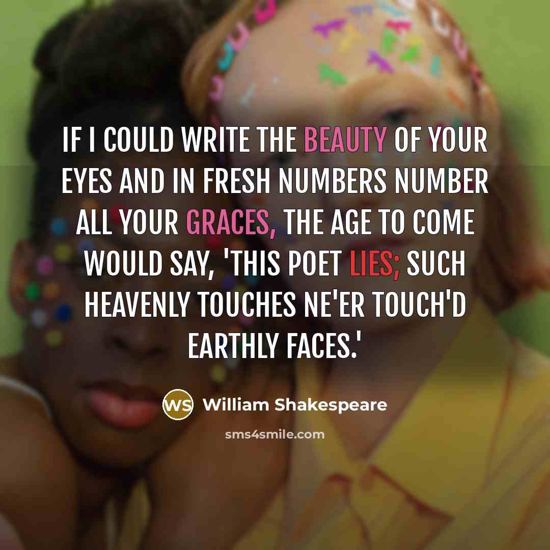“If I could write the beauty of your eyes And in fresh numbers number all your graces, The age to come would say, 'This poet lies; Such heavenly touches ne'er touch'd earthly faces.'” quote by William Shakespeare