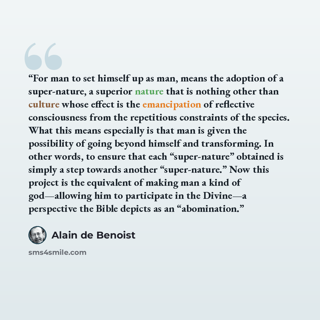 “For man to set himself up as man, means the adoption of a super-nature, a superior nature that is nothing other than culture whose effect is the emancipation of reflective consciousness from the repetitious constraints of the species. What this means especially is that man is given the possibility…” quote by Alain de Benoist