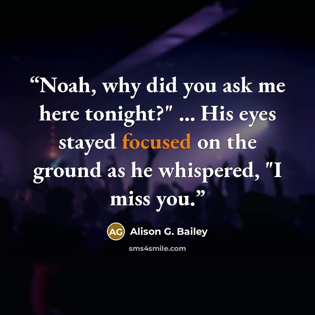 “Noah, why did you ask me here tonight?" … His eyes stayed focused on the ground as he whispered, "I miss you.” quote by Alison G. Bailey