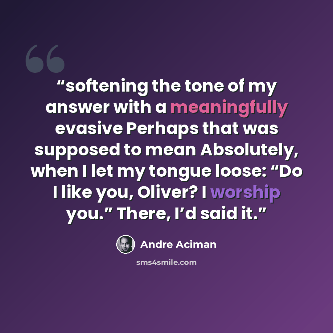 “softening the tone of my answer with a meaningfully evasive Perhaps that was supposed to mean Absolutely, when I let my tongue loose: “Do I like you, Oliver? I worship you.” There, I’d said it.” quote by André Aciman