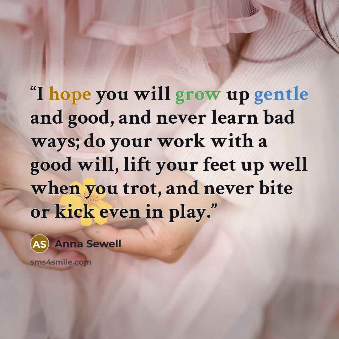 “I hope you will grow up gentle and good, and never learn bad ways; do your work with a good will, lift your feet up well when you trot, and never bite or kick even in play.” quote by Anna Sewell