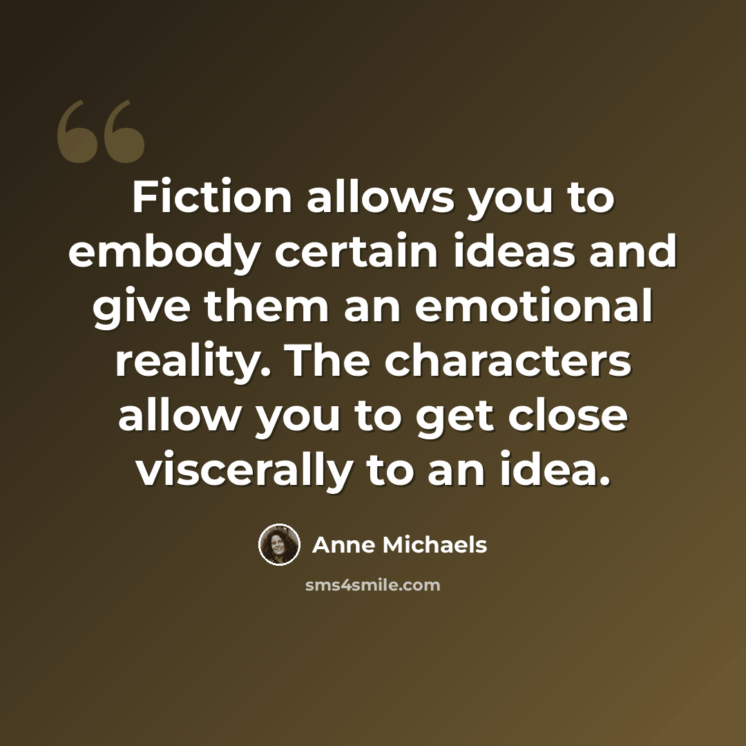 “Fiction allows you to embody certain ideas and give them an emotional reality. The characters allow you to get close viscerally to an idea.” quote by Anne Michaels