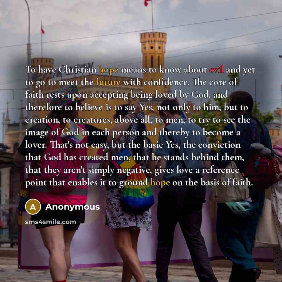 “To have Christian hope means to know about evil and yet to go to meet the future with confidence. The core of faith rests upon accepting being loved by God, and therefore to believe is to say Yes, not only to him, but to creation, to creatures, above all, to men, to try to see the image of God in…” quote by Anonymous