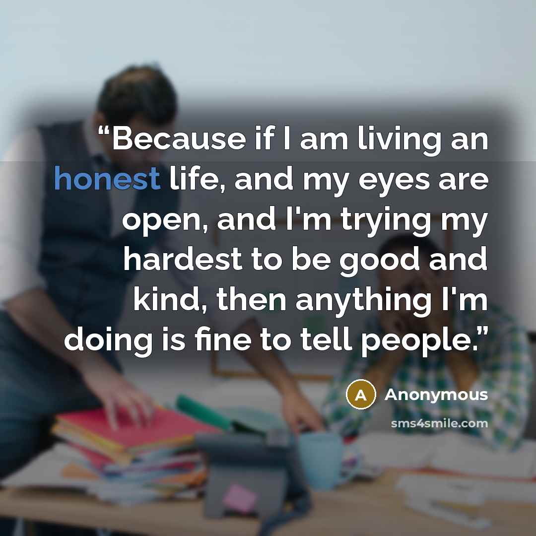 “Because if I am living an honest life, and my eyes are open, and I'm trying my hardest to be good and kind, then anything I'm doing is fine to tell people.” quote by Anonymous