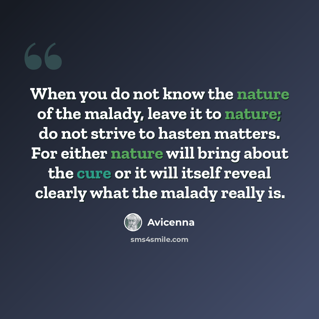 “When you do not know the nature of the malady, leave it to nature; do not strive to hasten matters. For either nature will bring about the cure or it will itself reveal clearly what the malady really is.” quote by Avicenna