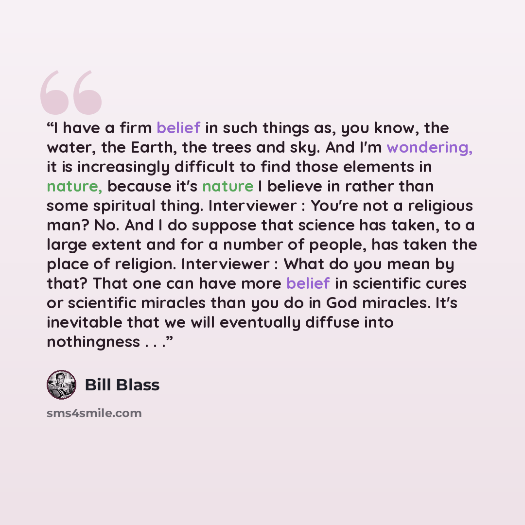 “I have a firm belief in such things as, you know, the water, the Earth, the trees and sky. And I'm wondering, it is increasingly difficult to find those elements in nature, because it's nature I believe in rather than some spiritual thing. Interviewer : You're not a religious man? No. And I do…” quote by Bill Blass