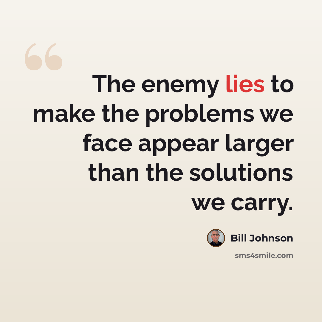 “The enemy lies to make the problems we face appear larger than the solutions we carry.” quote by Bill Johnson