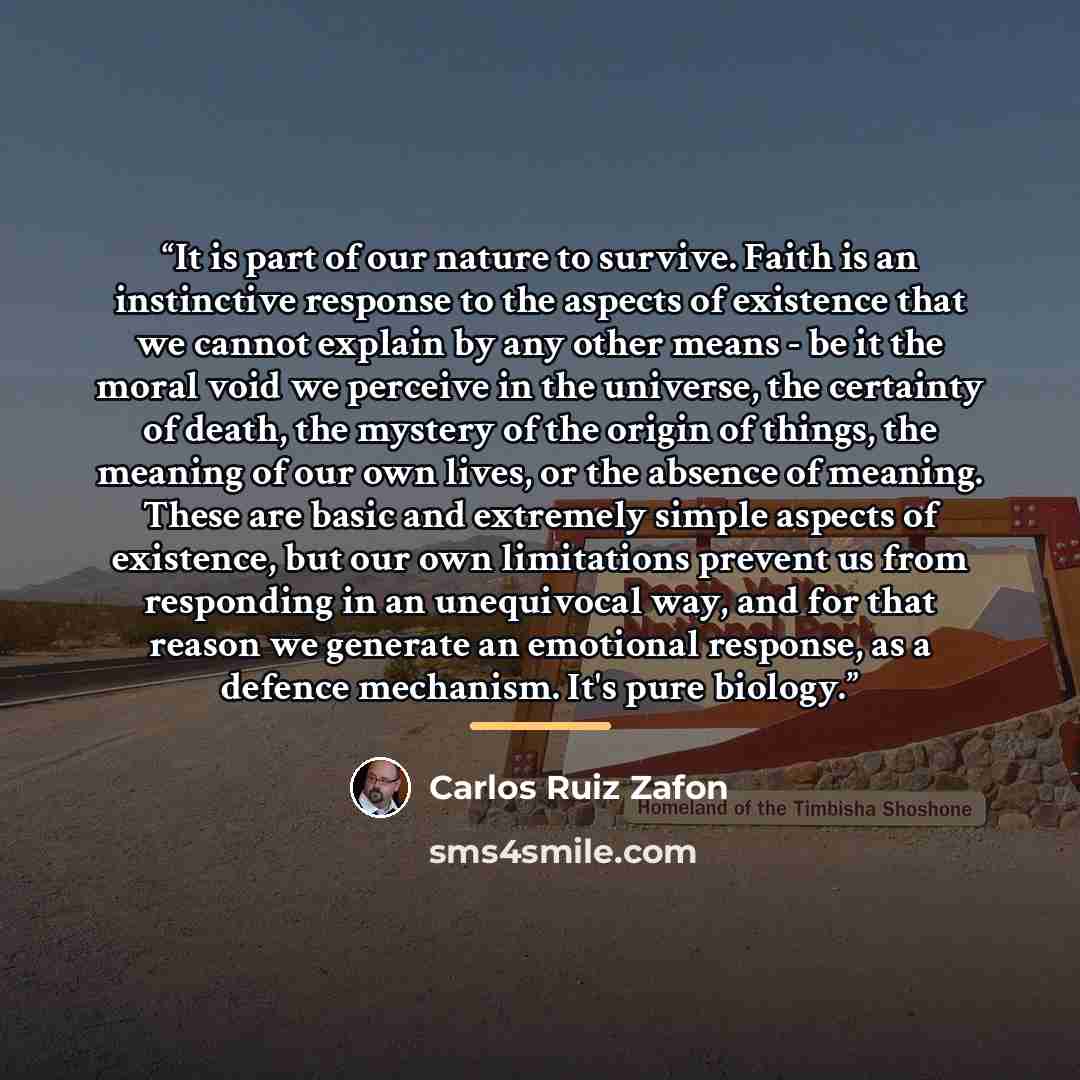 “It is part of our nature to survive. Faith is an instinctive response to the aspects of existence that we cannot explain by any other means - be it the moral void we perceive in the universe, the certainty of death, the mystery of the origin of things, the meaning of our own lives, or the absence…” quote by Carlos Ruiz Zafón