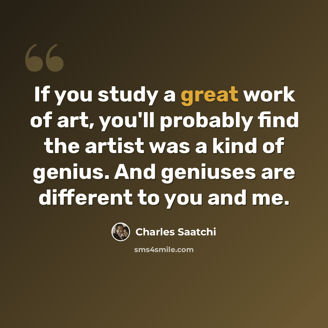 “If you study a great work of art, you'll probably find the artist was a kind of genius. And geniuses are different to you and me.” quote by Charles Saatchi