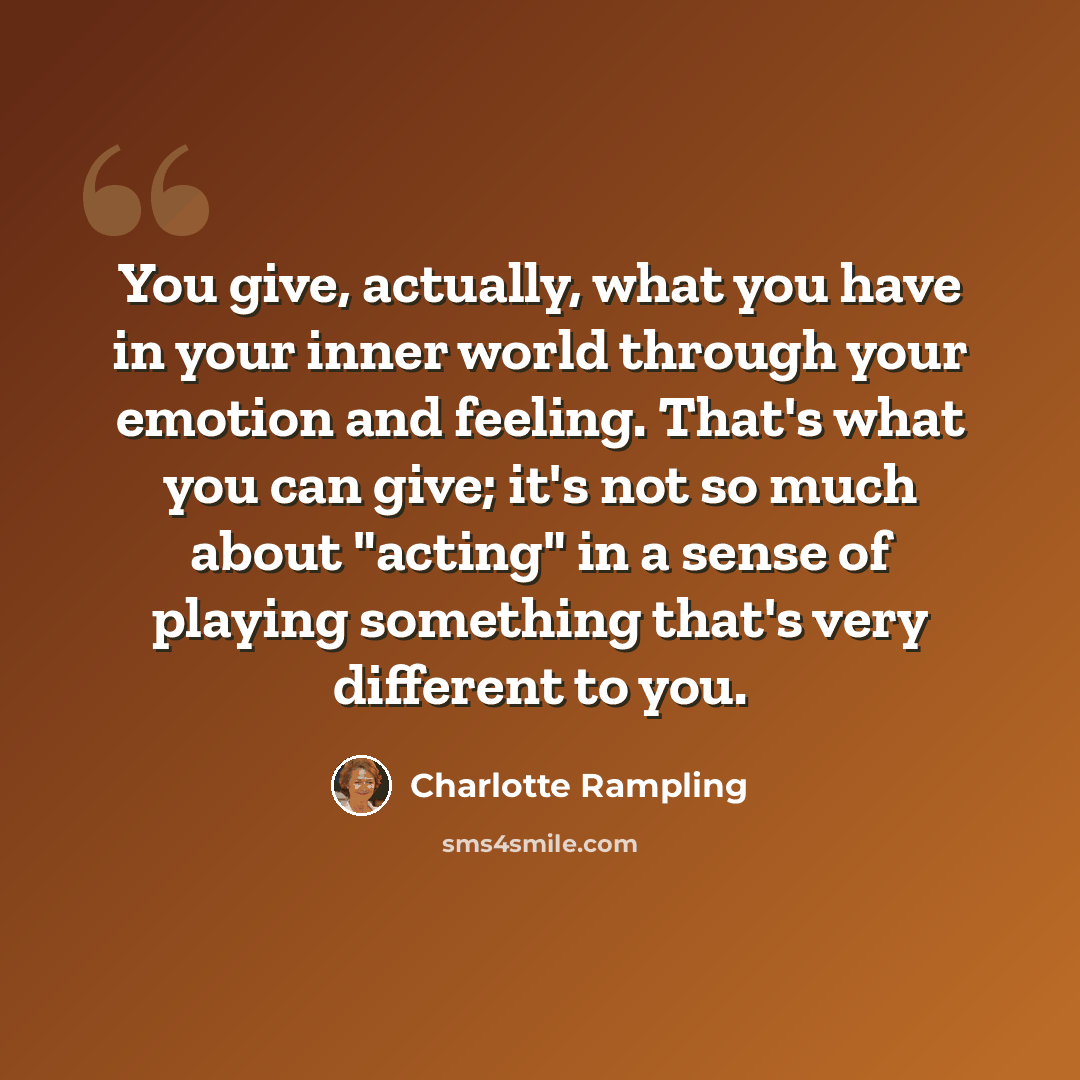 “You give, actually, what you have in your inner world through your emotion and feeling. That's what you can give; it's not so much about "acting" in a sense of playing something that's very different to you.” quote by Charlotte Rampling