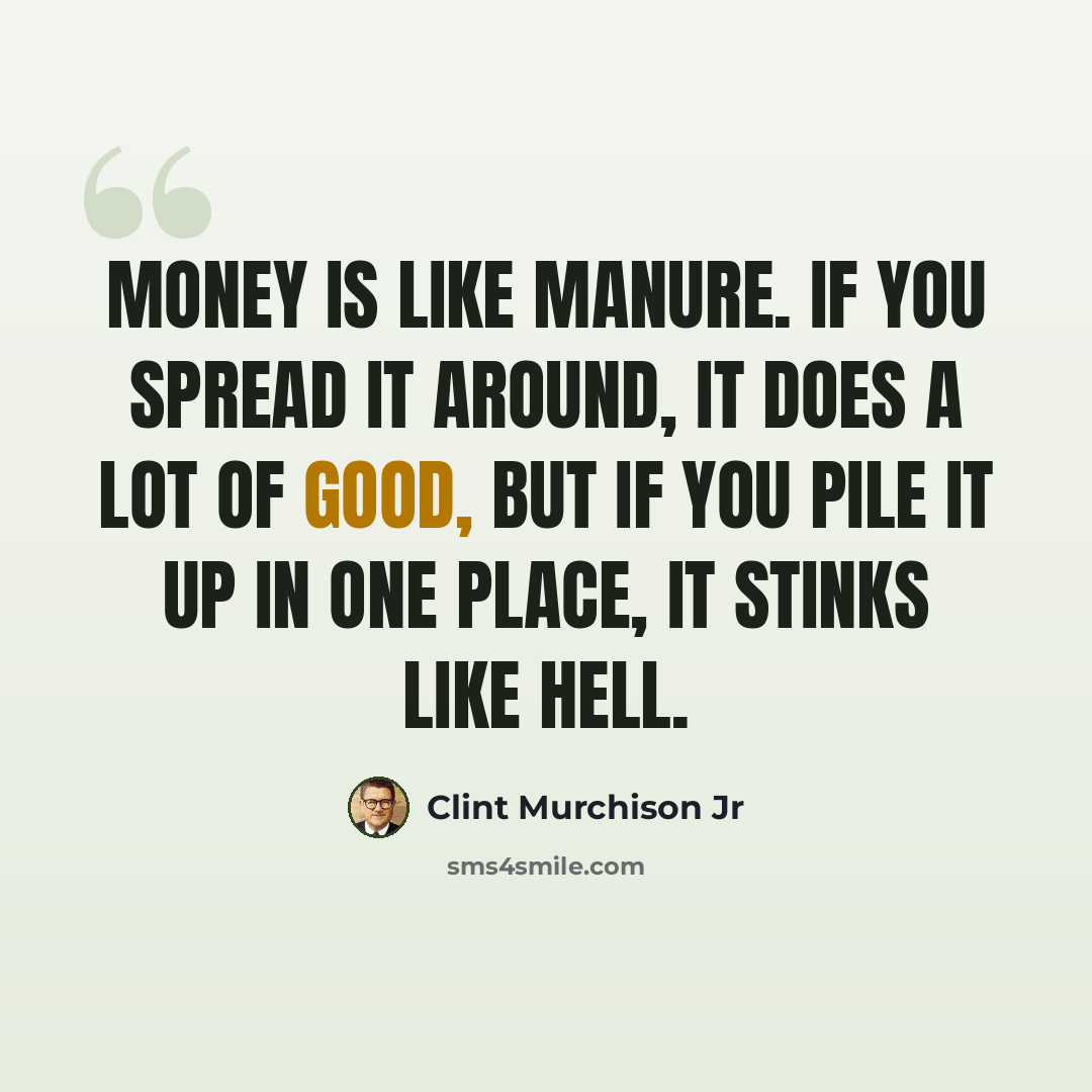 “Money is like manure. If you spread it around, it does a lot of good, but if you pile it up in one place, it stinks like hell.” quote by Clint Murchison Jr