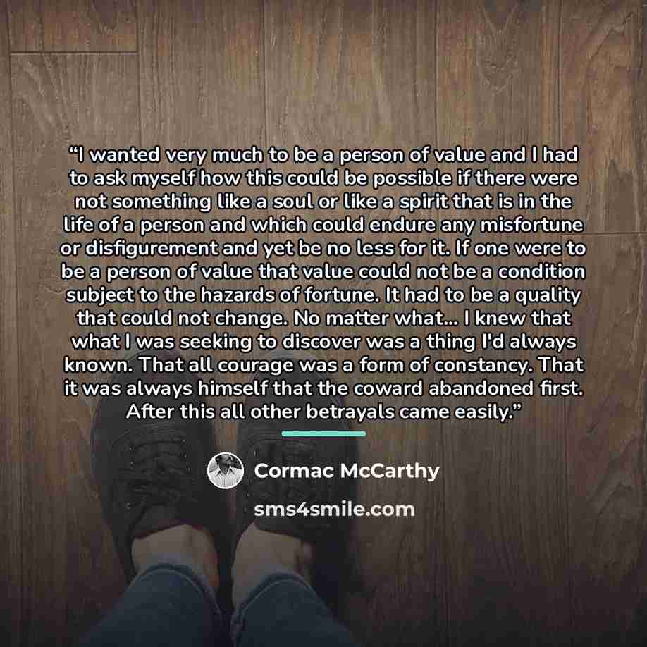 “I wanted very much to be a person of value and I had to ask myself how this could be possible if there were not something like a soul or like a spirit that is in the life of a person and which could endure any misfortune or disfigurement and yet be no less for it. If one were to be a person of…” quote by Cormac McCarthy