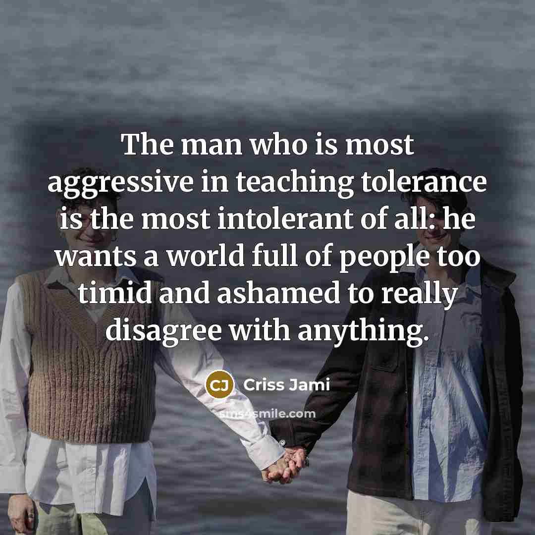 “The man who is most aggressive in teaching tolerance is the most intolerant of all: he wants a world full of people too timid and ashamed to really disagree with anything.” quote by Criss Jami
