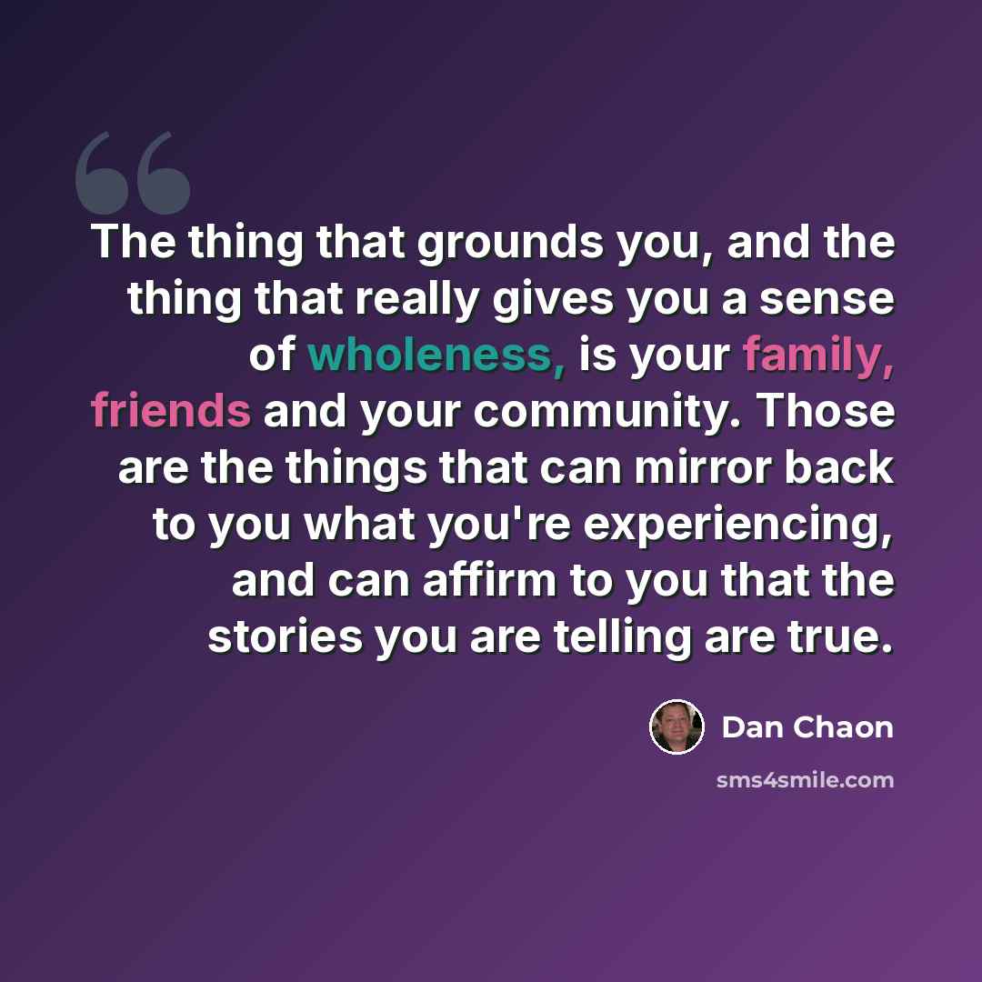 “The thing that grounds you, and the thing that really gives you a sense of wholeness, is your family, friends and your community. Those are the things that can mirror back to you what you're experiencing, and can affirm to you that the stories you are telling are true.” quote by Dan Chaon