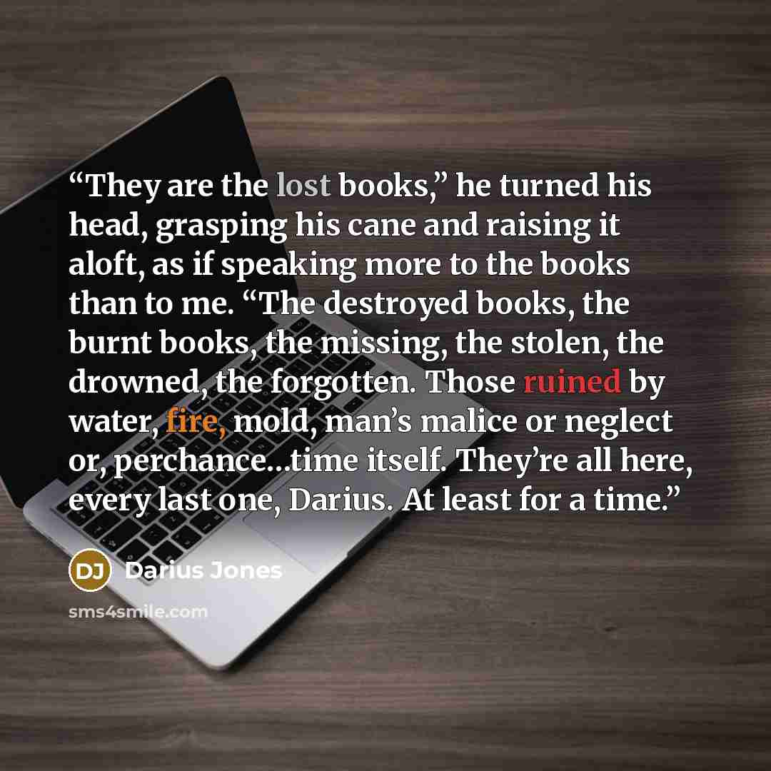 “They are the lost books,” he turned his head, grasping his cane and raising it aloft, as if speaking more to the books than to me. “The destroyed books, the burnt books, the missing, the stolen, the drowned, the forgotten. Those ruined by water, fire, mold, man’s malice or neglect or…” quote by Darius Jones