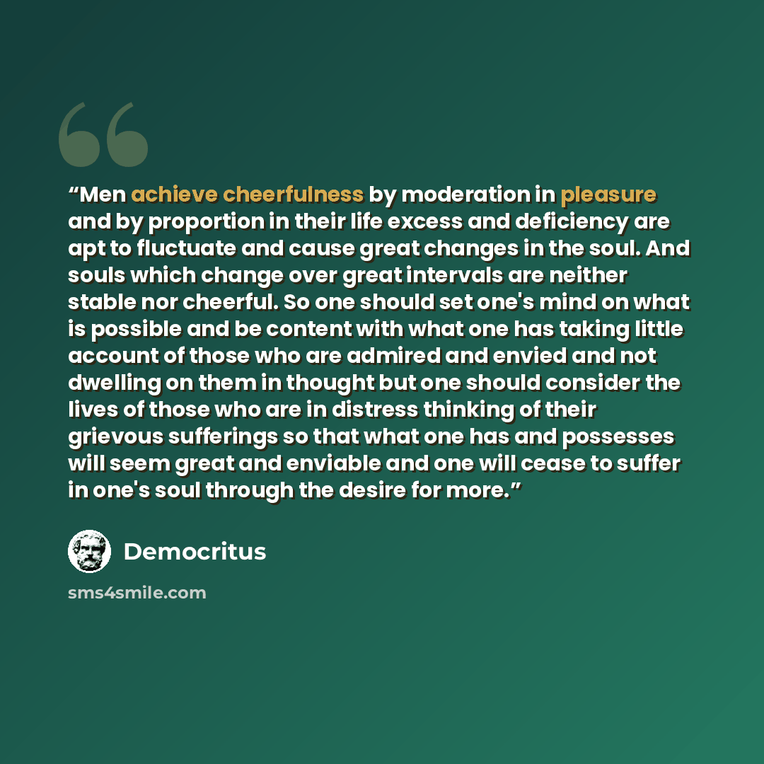 “Men achieve cheerfulness by moderation in pleasure and by proportion in their life excess and deficiency are apt to fluctuate and cause great changes in the soul. And souls which change over great intervals are neither stable nor cheerful. So one should set one's mind on what is possible and be…” quote by Democritus