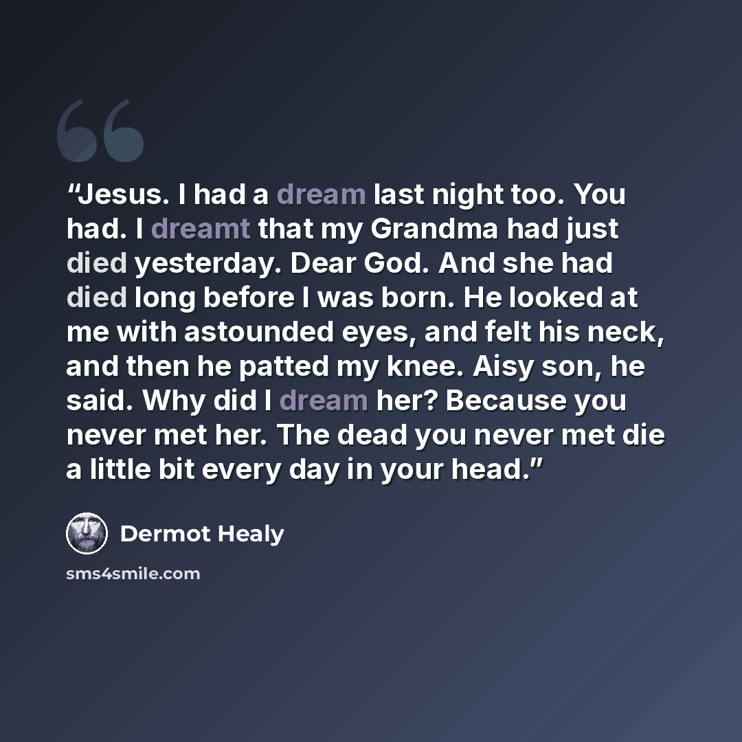 “Jesus. I had a dream last night too. You had. I dreamt that my Grandma had just died yesterday. Dear God. And she had died long before I was born. He looked at me with astounded eyes, and felt his neck, and then he patted my knee. Aisy son, he said. Why did I dream her? Because you never met her…” quote by Dermot Healy