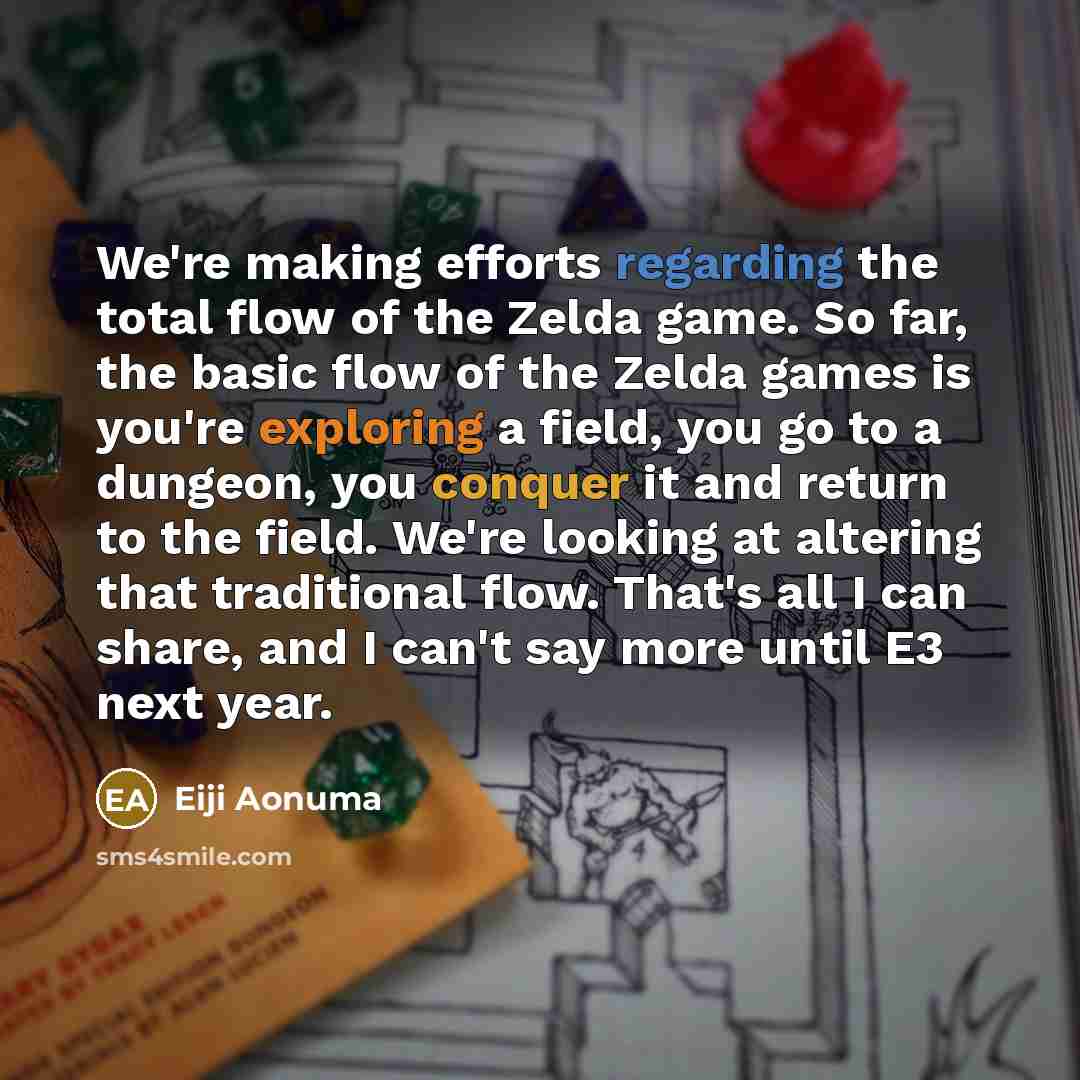 “We're making efforts regarding the total flow of the Zelda game. So far, the basic flow of the Zelda games is you're exploring a field, you go to a dungeon, you conquer it and return to the field. We're looking at altering that traditional flow. That's all I can share, and I can't say more until…” quote by Eiji Aonuma