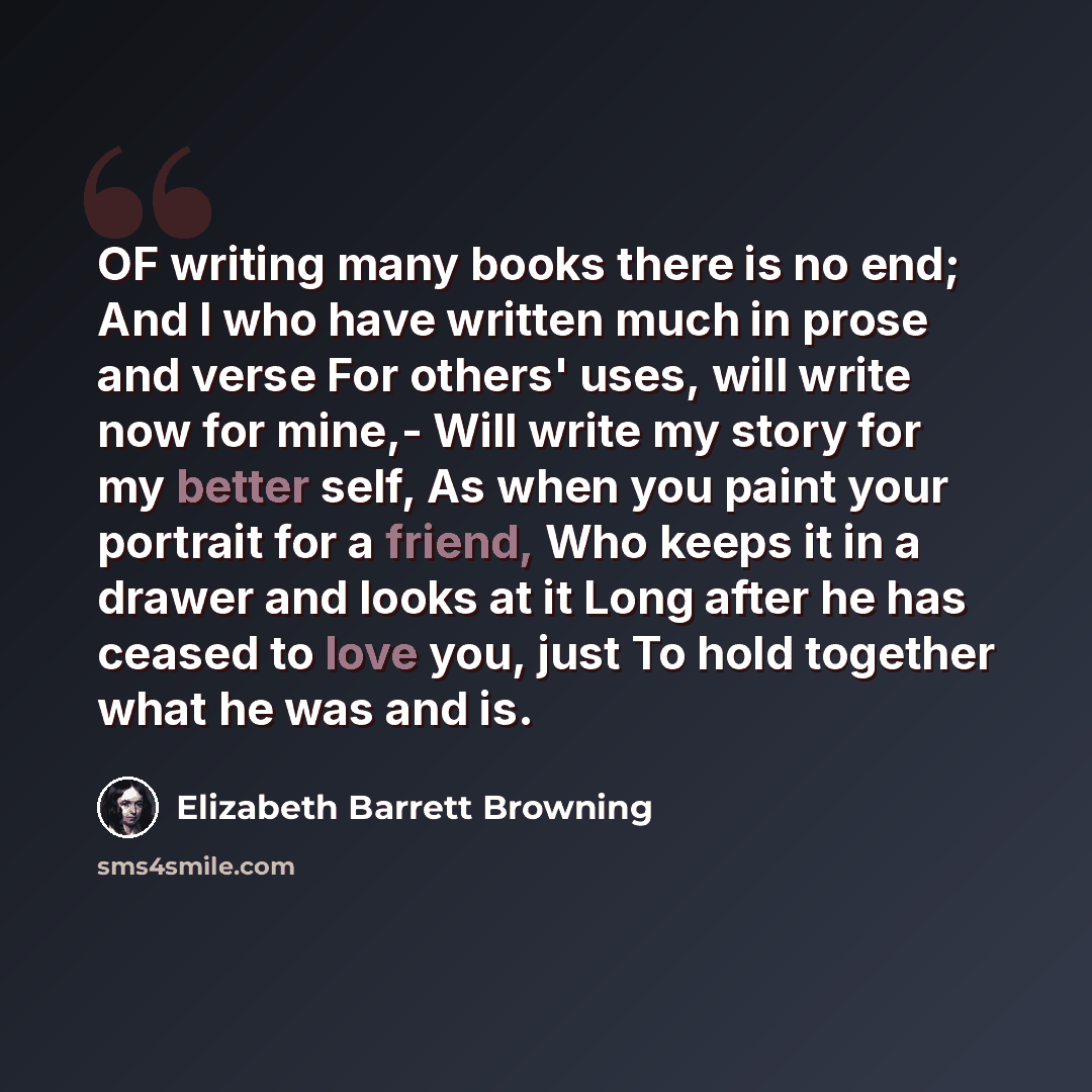“OF writing many books there is no end; And I who have written much in prose and verse For others' uses, will write now for mine,- Will write my story for my better self, As when you paint your portrait for a friend, Who keeps it in a drawer and looks at it Long after he has ceased to love you…” quote by Elizabeth Barrett Browning