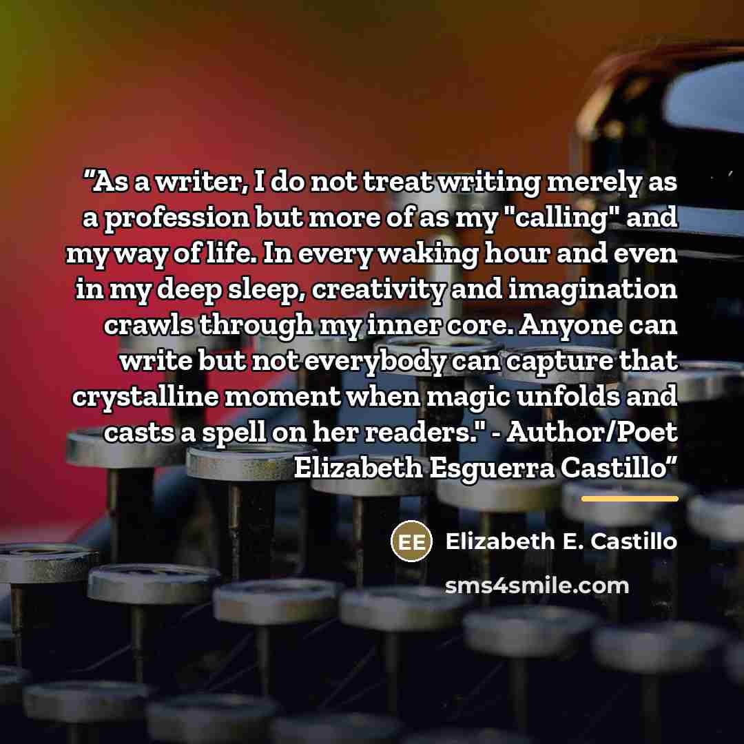 “As a writer, I do not treat writing merely as a profession but more of as my "calling" and my way of life. In every waking hour and even in my deep sleep, creativity and imagination crawls through my inner core. Anyone can write but not everybody can capture that crystalline moment when magic…” quote by Elizabeth E. Castillo