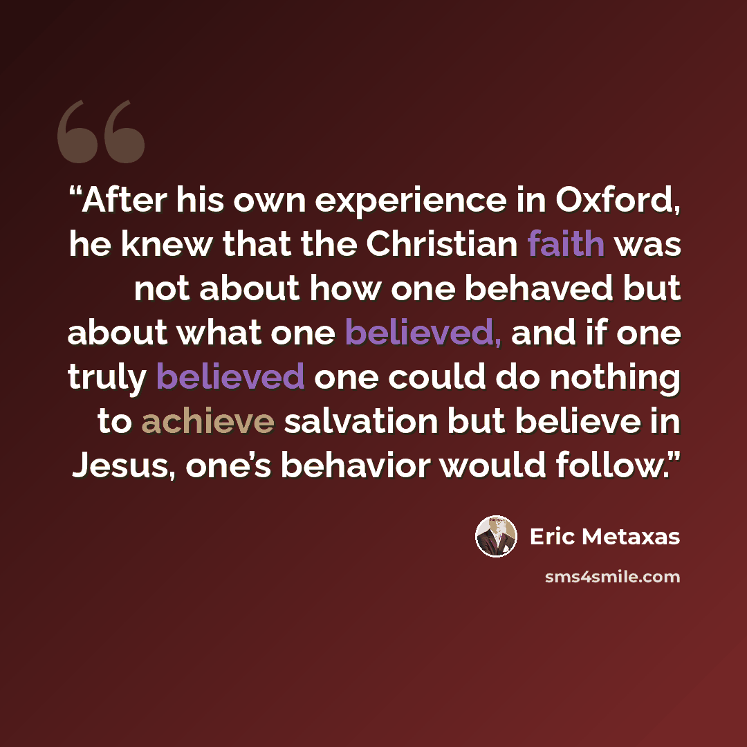 “After his own experience in Oxford, he knew that the Christian faith was not about how one behaved but about what one believed, and if one truly believed one could do nothing to achieve salvation but believe in Jesus, one’s behavior would follow.” quote by Eric Metaxas