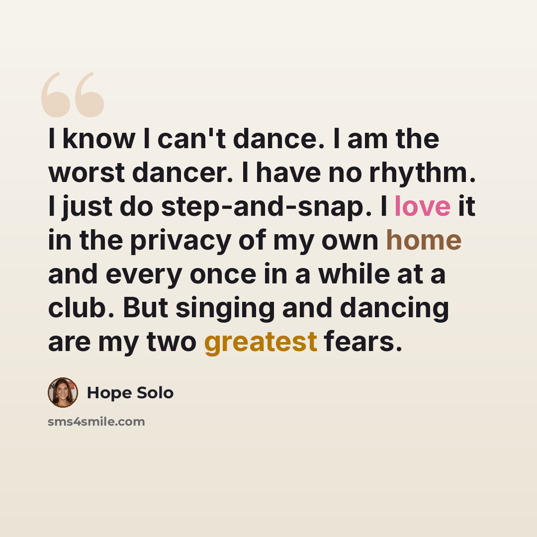 “I know I can't dance. I am the worst dancer. I have no rhythm. I just do step-and-snap. I love it in the privacy of my own home and every once in a while at a club. But singing and dancing are my two greatest fears.” quote by Hope Solo
