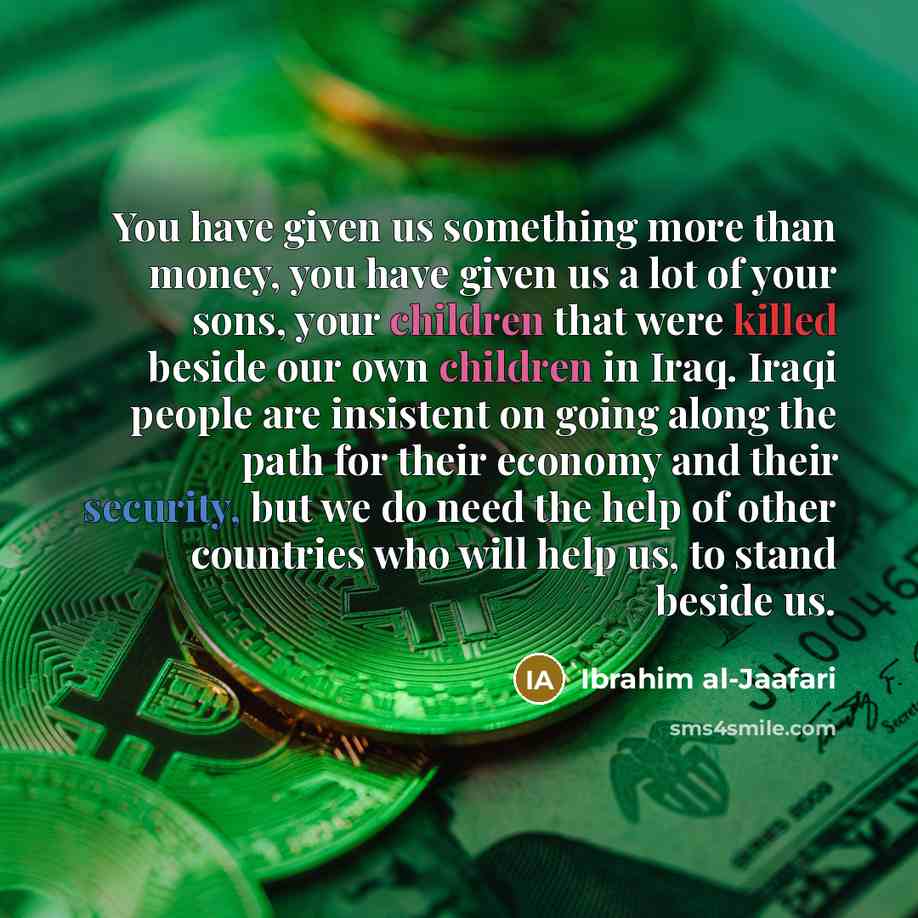 “You have given us something more than money, you have given us a lot of your sons, your children that were killed beside our own children in Iraq. Iraqi people are insistent on going along the path for their economy and their security, but we do need the help of other countries who will help us…” quote by Ibrahim al-Jaafari