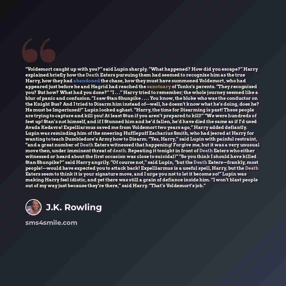 “Voldemort caught up with you?” said Lupin sharply. “What happened? How did you escape?” Harry explained briefly how the Death Eaters pursuing them had seemed to recognize him as the true Harry, how they had abandoned the chase, how they must have summoned Voldemort, who had appeared just before he…” quote by J.K. Rowling