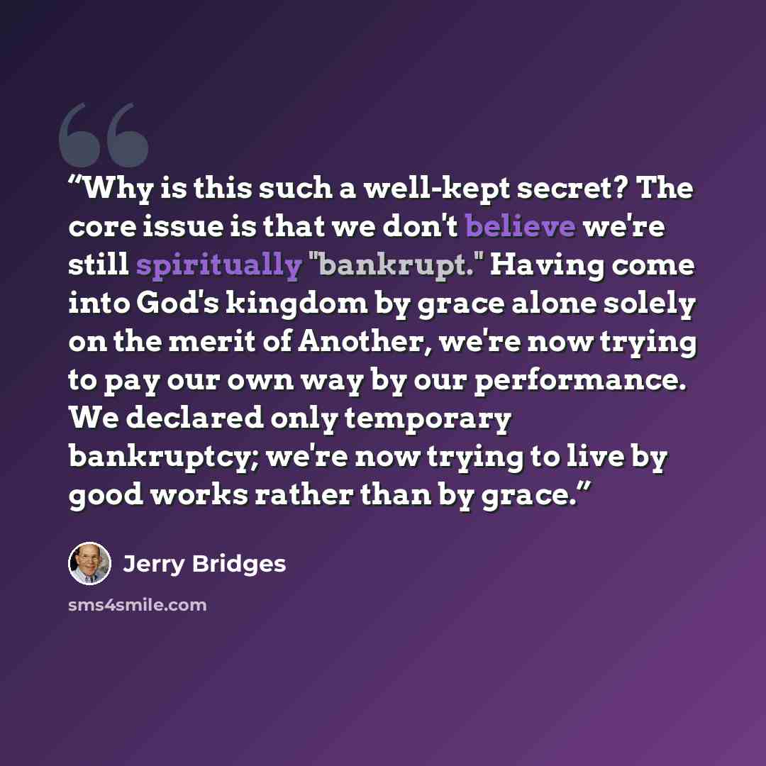 “Why is this such a well-kept secret? The core issue is that we don't believe we're still spiritually "bankrupt." Having come into God's kingdom by grace alone solely on the merit of Another, we're now trying to pay our own way by our performance. We declared only temporary bankruptcy; we're now…” quote by Jerry Bridges