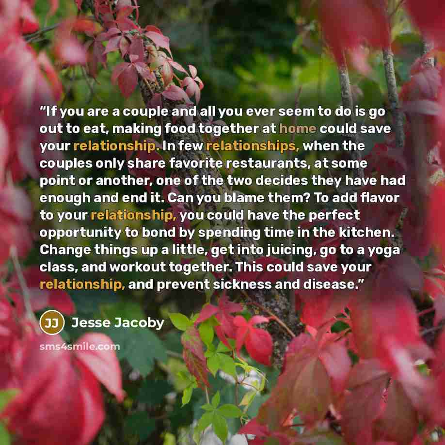 “If you are a couple and all you ever seem to do is go out to eat, making food together at home could save your relationship. In few relationships, when the couples only share favorite restaurants, at some point or another, one of the two decides they have had enough and end it. Can you blame them?…” quote by Jesse Jacoby