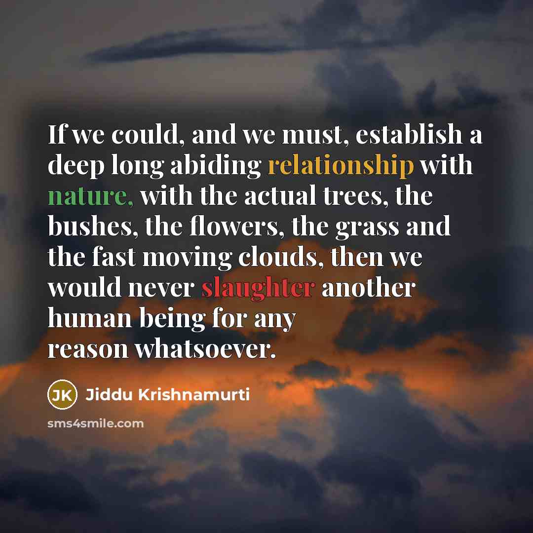 “If we could, and we must, establish a deep long abiding relationship with nature, with the actual trees, the bushes, the flowers, the grass and the fast moving clouds, then we would never slaughter another human being for any reason whatsoever.” quote by Jiddu Krishnamurti