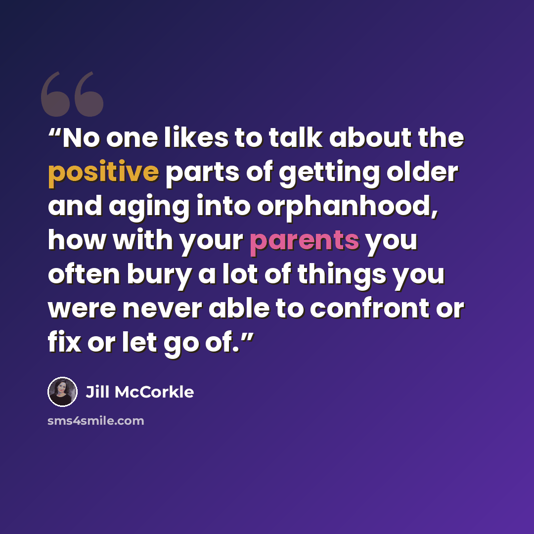 “No one likes to talk about the positive parts of getting older and aging into orphanhood, how with your parents you often bury a lot of things you were never able to confront or fix or let go of.” quote by Jill McCorkle