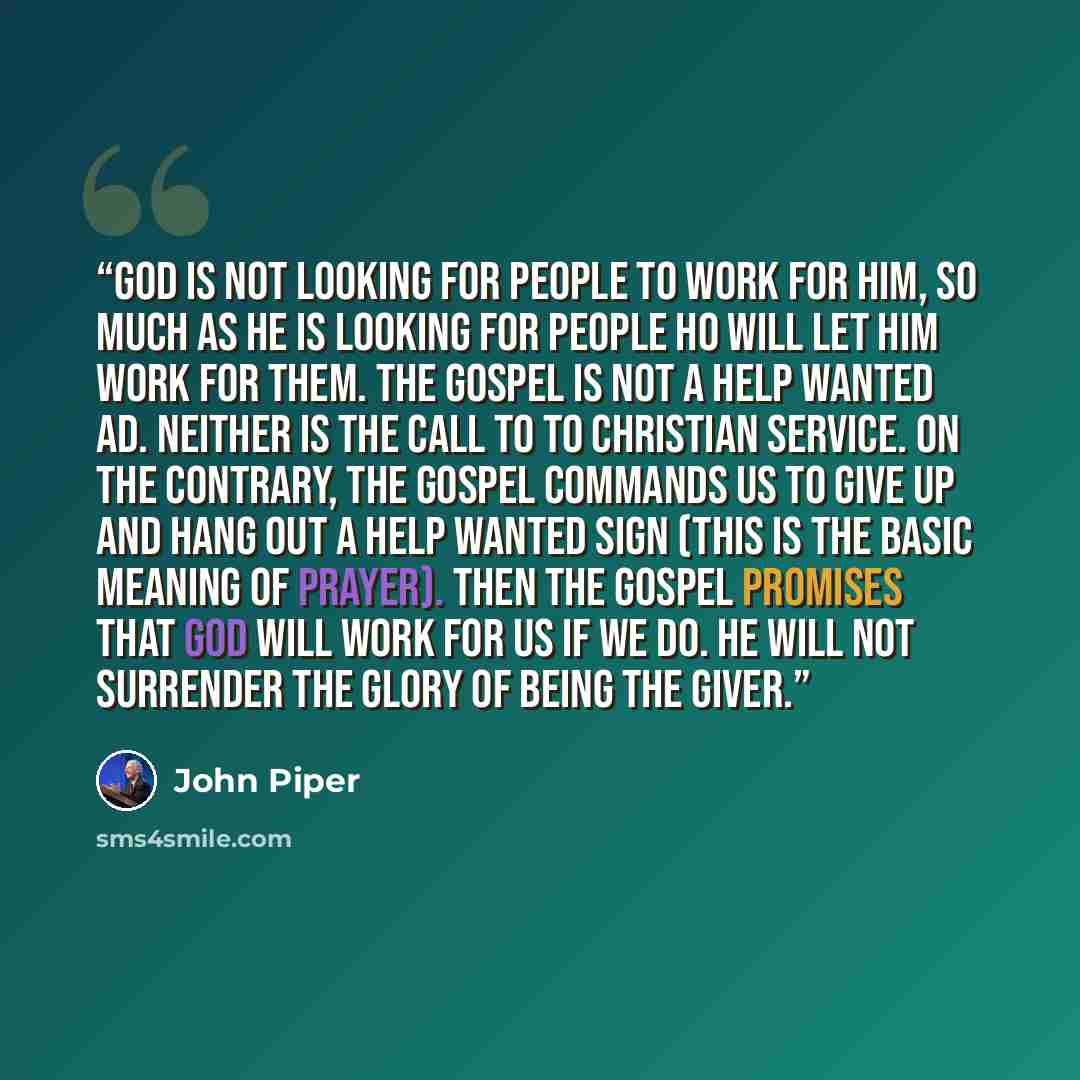 “God is not looking for people to work for him, so much as he is looking for people ho will let him work for them. The gospel is not a Help Wanted ad. Neither is the call to to Christian service. On the contrary, the gospel commands us to give up and hang out a Help Wanted sign (this is the basic…” quote by John Piper