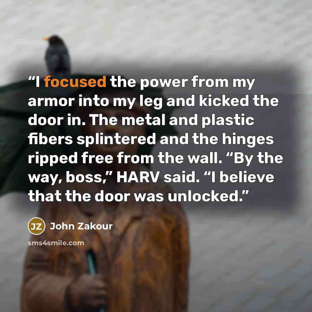 “I focused the power from my armor into my leg and kicked the door in. The metal and plastic fibers splintered and the hinges ripped free from the wall. “By the way, boss,” HARV said. “I believe that the door was unlocked.” quote by John Zakour