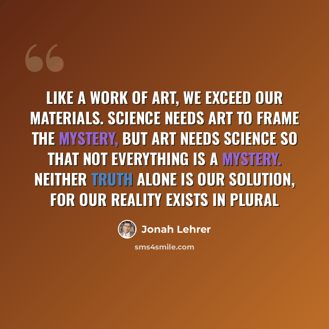 “Like a work of art, we exceed our materials. Science needs art to frame the mystery, but art needs science so that not everything is a mystery. Neither truth alone is our solution, for our reality exists in plural” quote by Jonah Lehrer