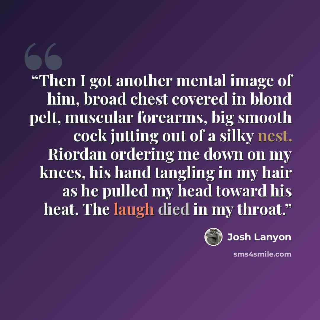 “Then I got another mental image of him, broad chest covered in blond pelt, muscular forearms, big smooth cock jutting out of a silky nest. Riordan ordering me down on my knees, his hand tangling in my hair as he pulled my head toward his heat. The laugh died in my throat.” quote by Josh Lanyon