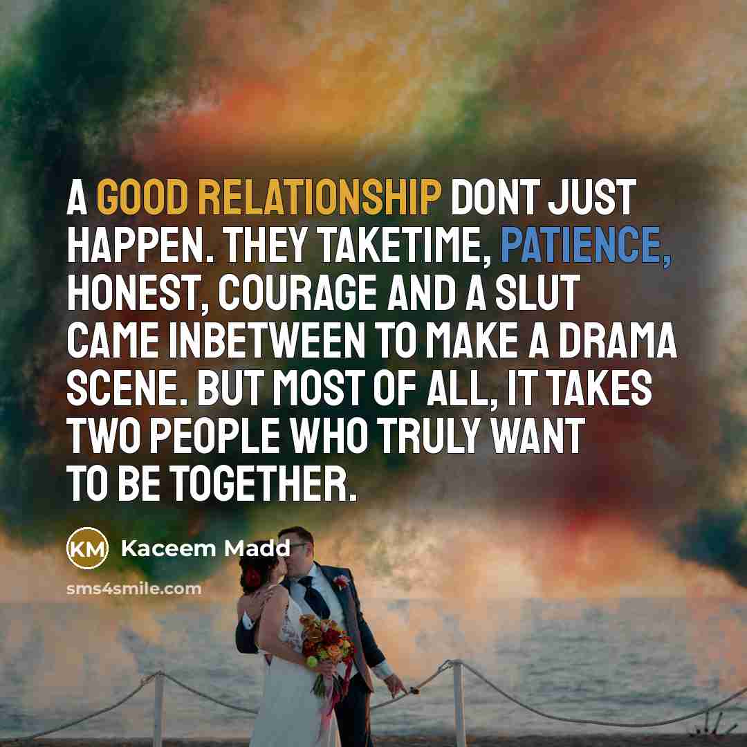 “A good relationship dont just happen. They taketime, patience, honest, courage and a slut came inbetween to make a drama scene. But most of all, it takes two people who truly want to be together.” quote by Kaceem Madd