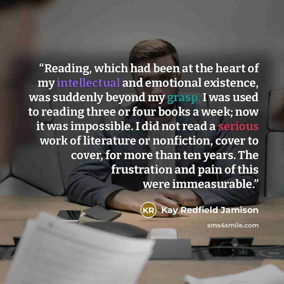 “Reading, which had been at the heart of my intellectual and emotional existence, was suddenly beyond my grasp. I was used to reading three or four books a week; now it was impossible. I did not read a serious work of literature or nonfiction, cover to cover, for more than ten years. The…” quote by Kay Redfield Jamison