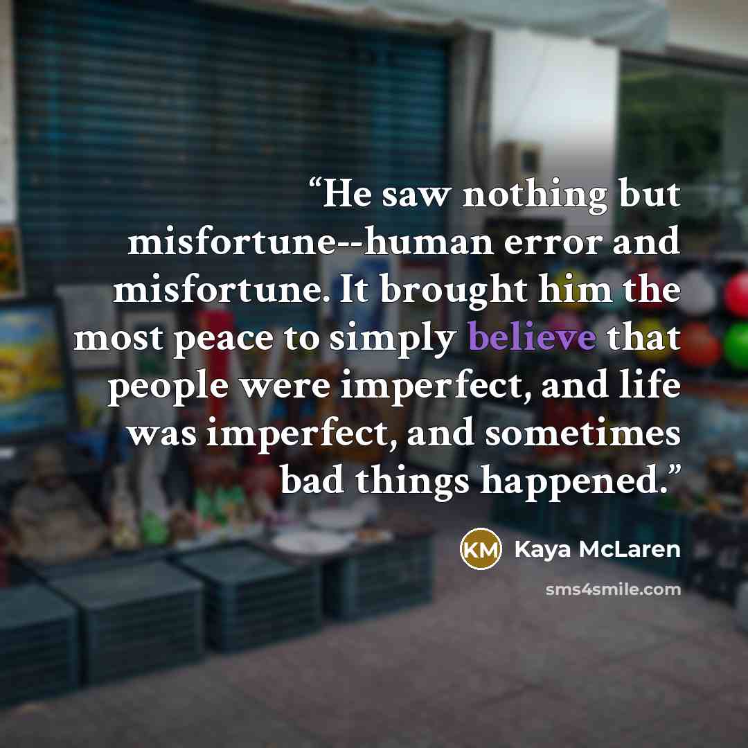 “He saw nothing but misfortune--human error and misfortune. It brought him the most peace to simply believe that people were imperfect, and life was imperfect, and sometimes bad things happened.” quote by Kaya McLaren