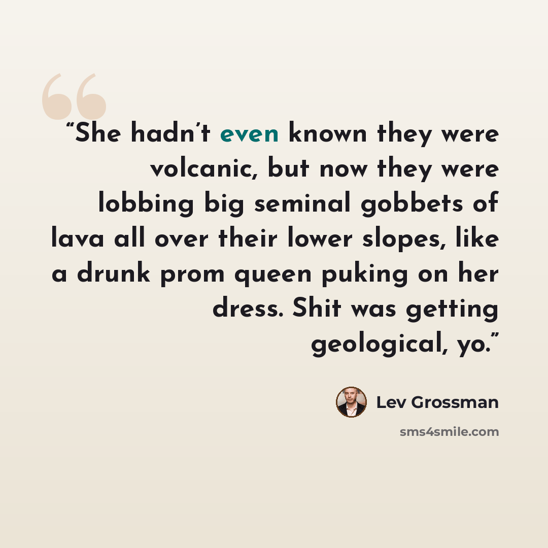 “She hadn’t even known they were volcanic, but now they were lobbing big seminal gobbets of lava all over their lower slopes, like a drunk prom queen puking on her dress. Shit was getting geological, yo.” quote by Lev Grossman