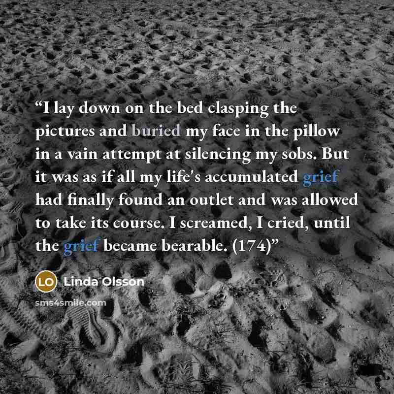 “I lay down on the bed clasping the pictures and buried my face in the pillow in a vain attempt at silencing my sobs. But it was as if all my life's accumulated grief had finally found an outlet and was allowed to take its course. I screamed, I cried, until the grief became bearable. (174)” quote by Linda Olsson