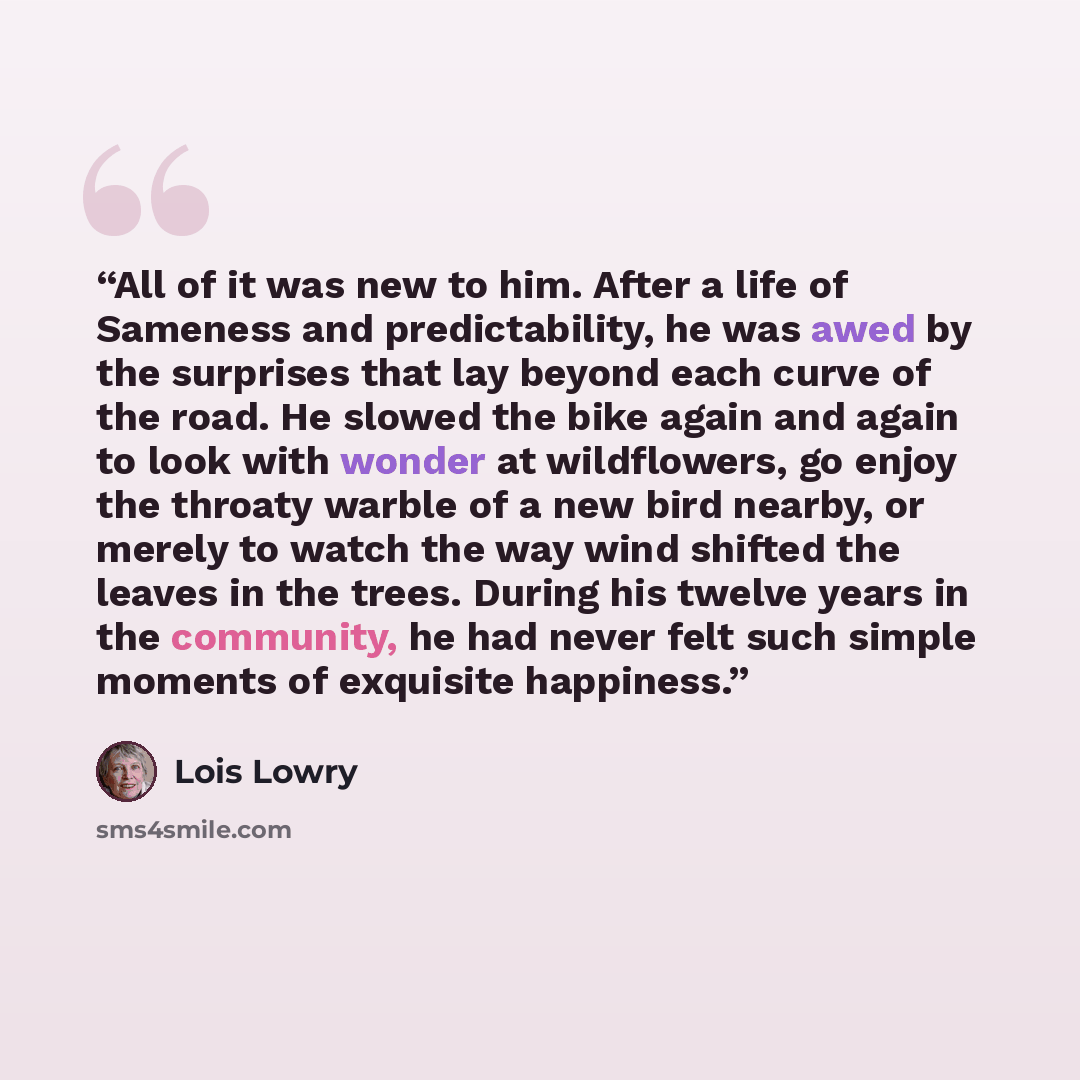“All of it was new to him. After a life of Sameness and predictability, he was awed by the surprises that lay beyond each curve of the road. He slowed the bike again and again to look with wonder at wildflowers, go enjoy the throaty warble of a new bird nearby, or merely to watch the way wind…” quote by Lois Lowry
