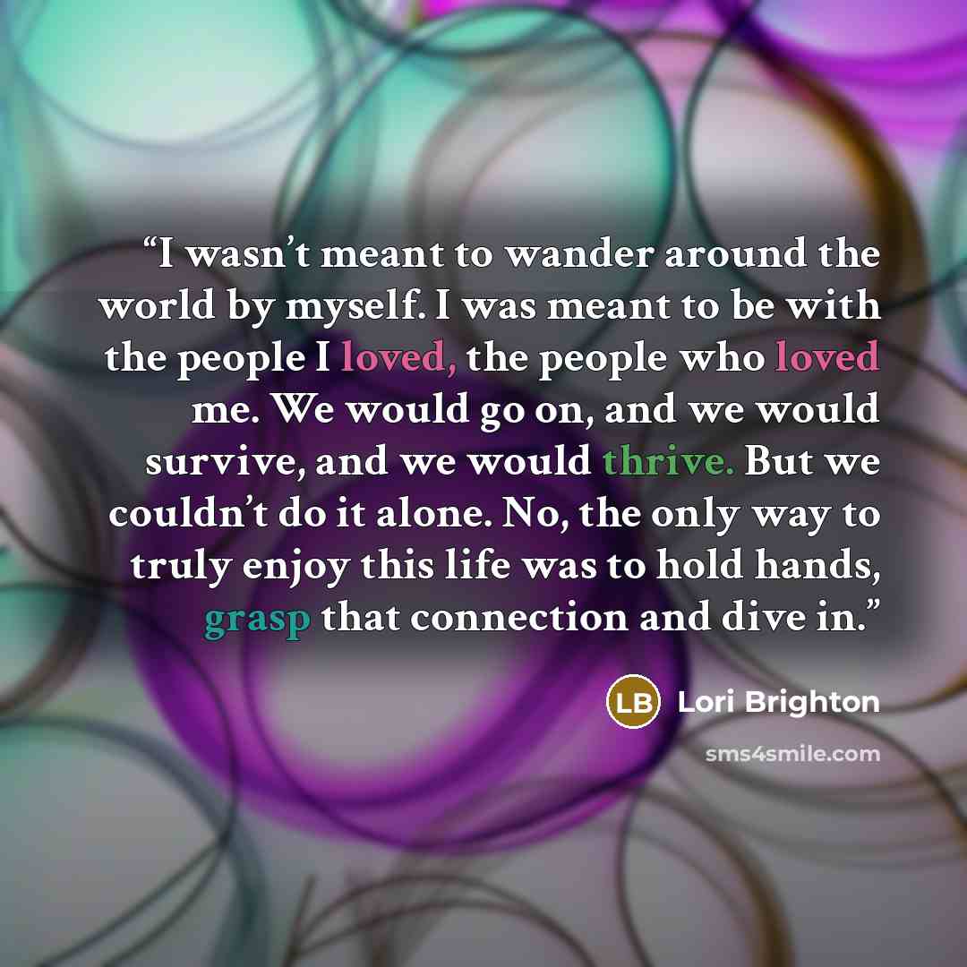 “I wasn’t meant to wander around the world by myself. I was meant to be with the people I loved, the people who loved me. We would go on, and we would survive, and we would thrive. But we couldn’t do it alone. No, the only way to truly enjoy this life was to hold hands, grasp that connection and…” quote by Lori Brighton