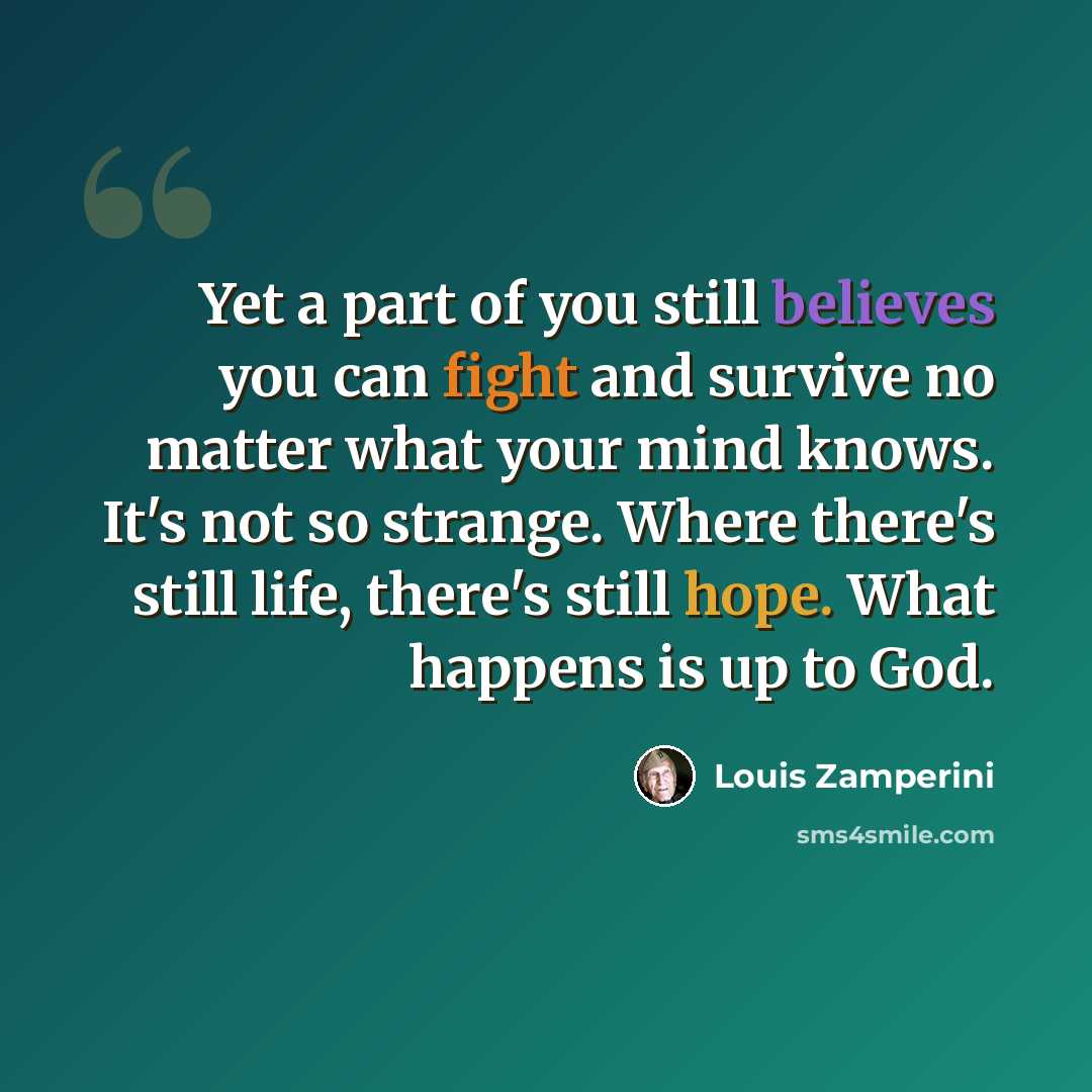 “Yet a part of you still believes you can fight and survive no matter what your mind knows. It's not so strange. Where there's still life, there's still hope. What happens is up to God.” quote by Louis Zamperini
