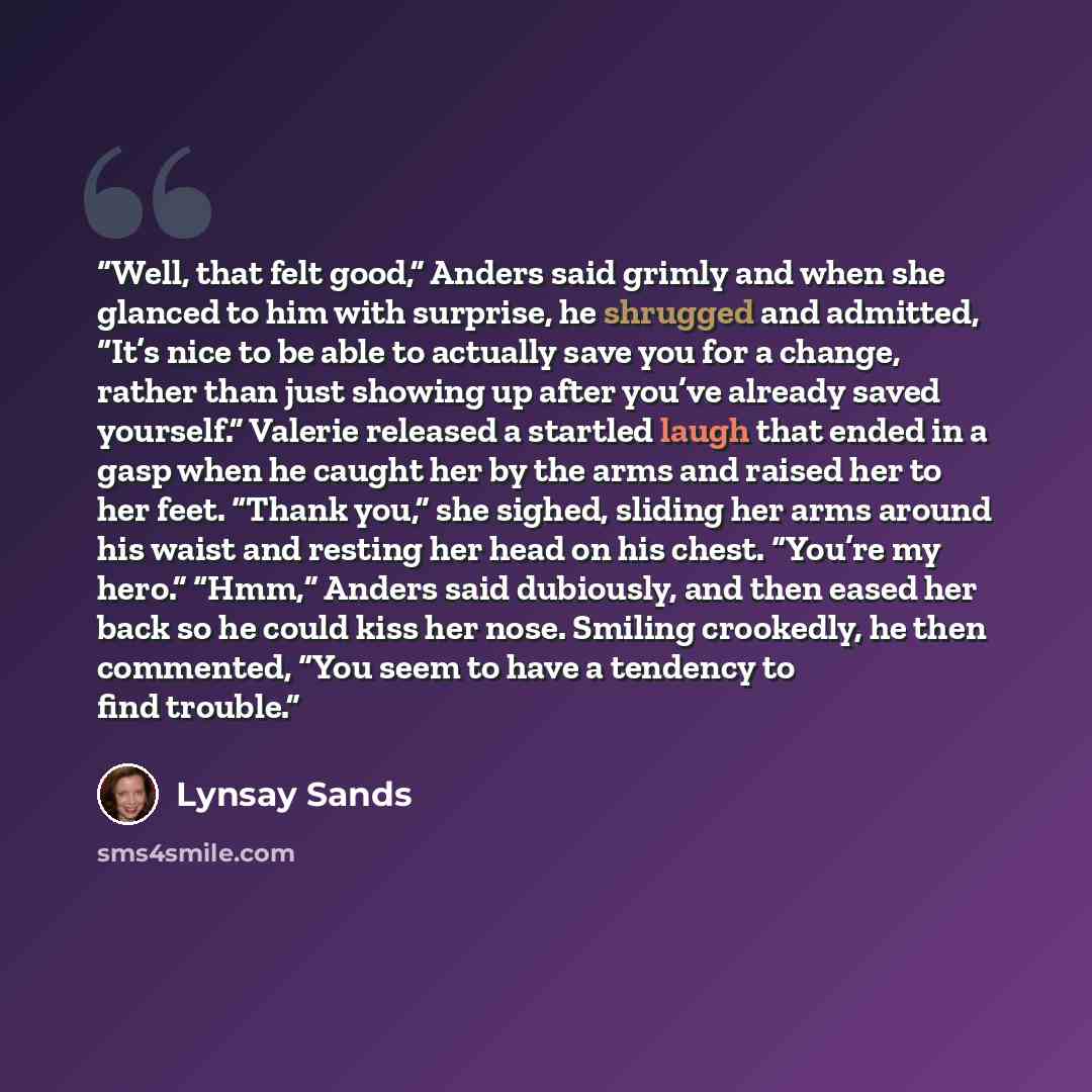 “Well, that felt good,” Anders said grimly and when she glanced to him with surprise, he shrugged and admitted, “It’s nice to be able to actually save you for a change, rather than just showing up after you’ve already saved yourself.” Valerie released a startled laugh that ended in a gasp when he…” quote by Lynsay Sands