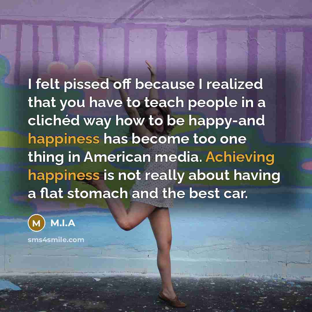 “I felt pissed off because I realized that you have to teach people in a clichéd way how to be happy-and happiness has become too one thing in American media. Achieving happiness is not really about having a flat stomach and the best car.” quote by M.I.A