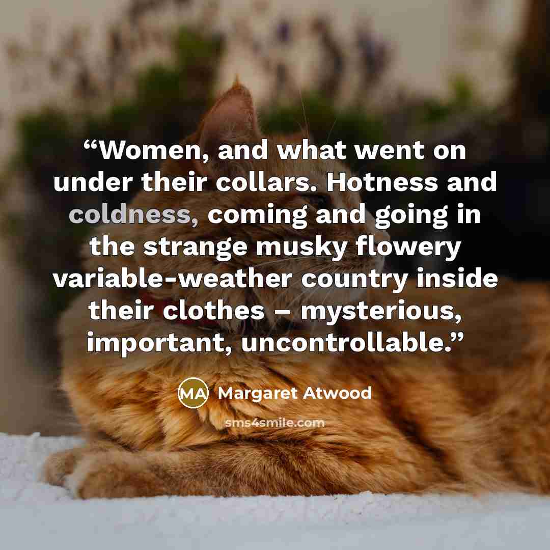 “Women, and what went on under their collars. Hotness and coldness, coming and going in the strange musky flowery variable-weather country inside their clothes – mysterious, important, uncontrollable.” quote by Margaret Atwood