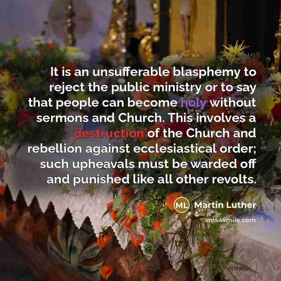 “It is an unsufferable blasphemy to reject the public ministry or to say that people can become holy without sermons and Church. This involves a destruction of the Church and rebellion against ecclesiastical order; such upheavals must be warded off and punished like all other revolts.” quote by Martin Luther