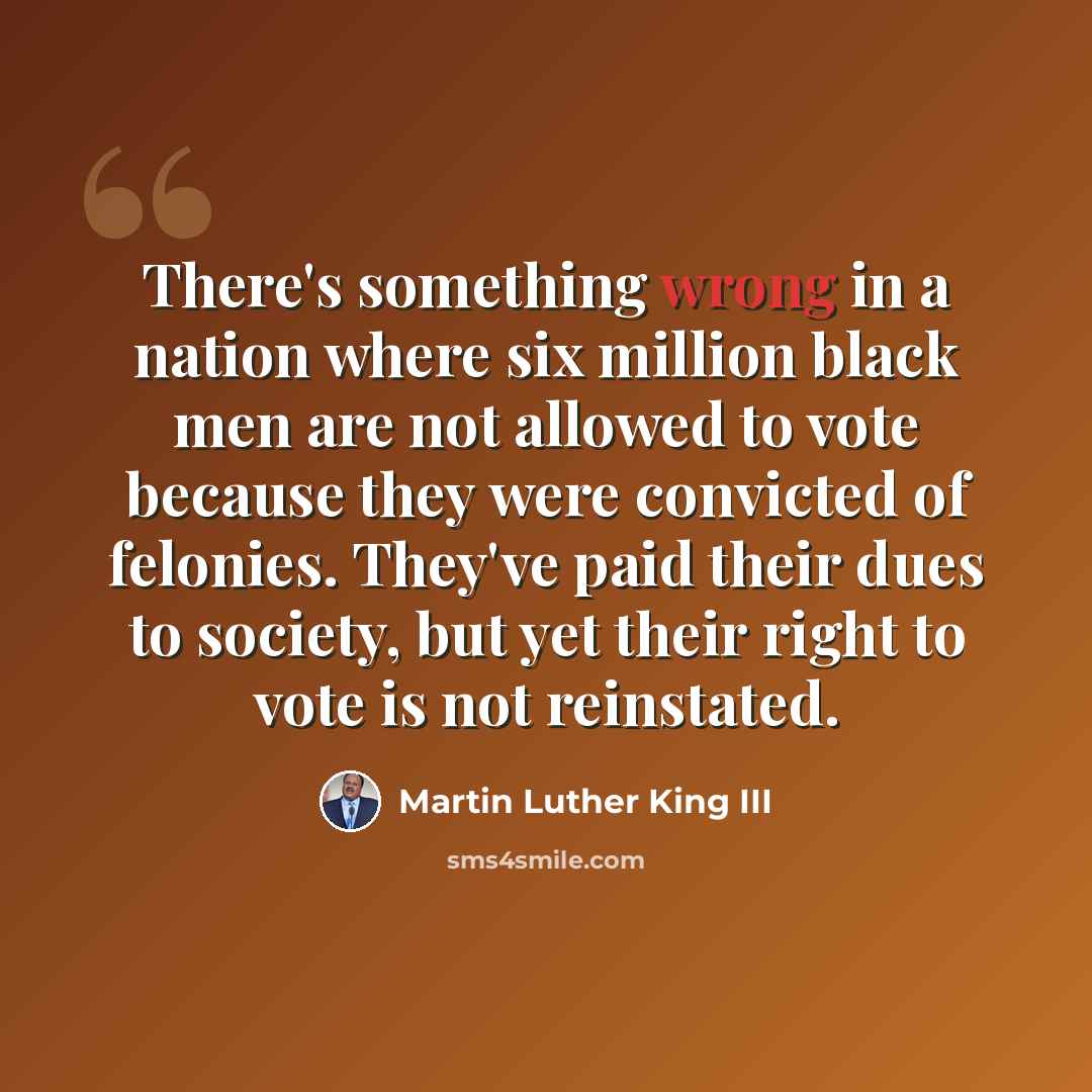 “There's something wrong in a nation where six million black men are not allowed to vote because they were convicted of felonies. They've paid their dues to society, but yet their right to vote is not reinstated.” quote by Martin Luther King III