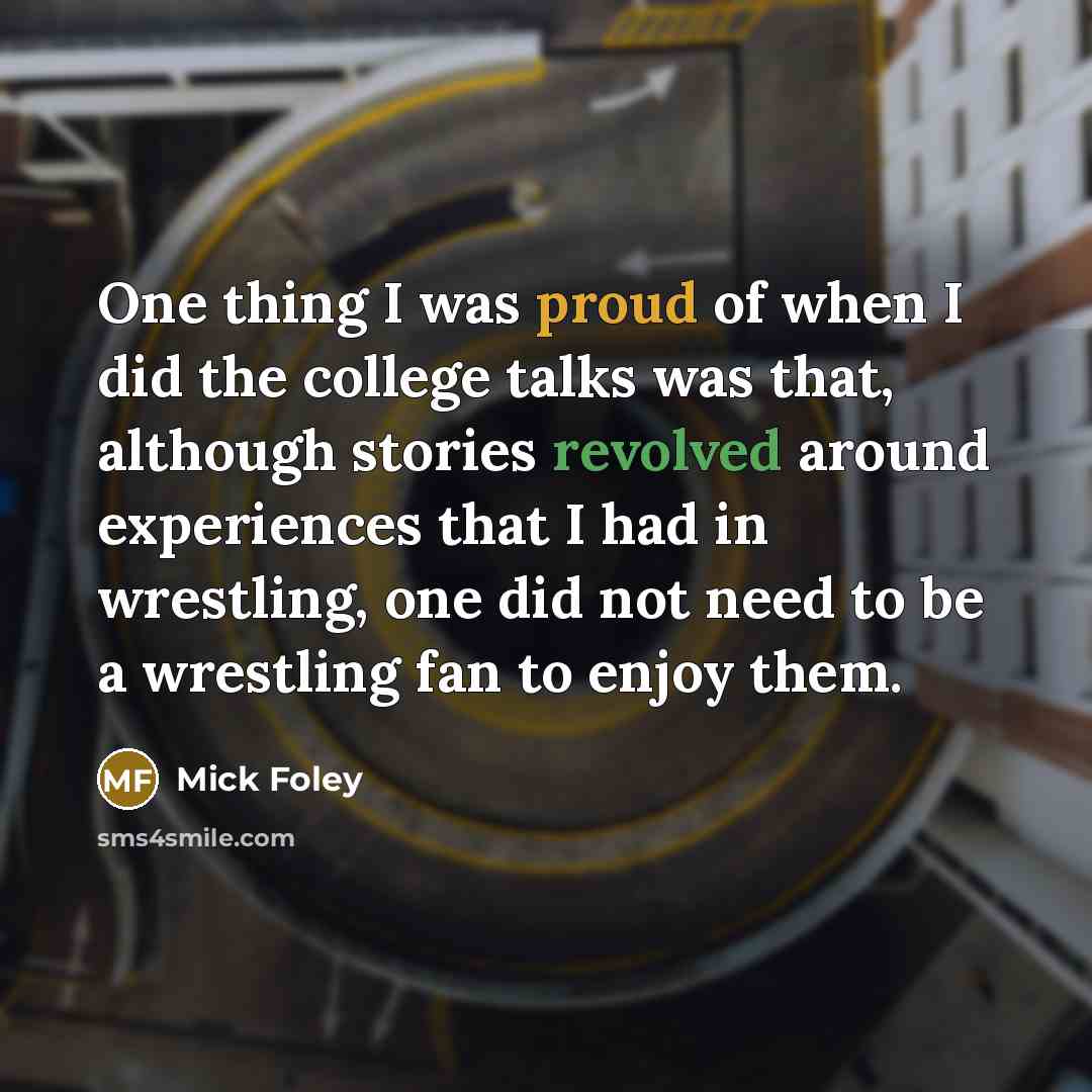 “One thing I was proud of when I did the college talks was that, although stories revolved around experiences that I had in wrestling, one did not need to be a wrestling fan to enjoy them.” quote by Mick Foley